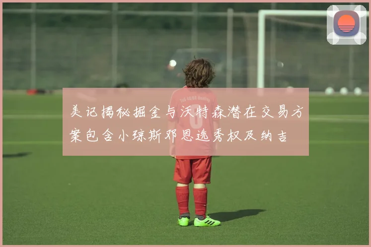美记揭秘掘金与沃特森潜在交易方案包含小琼斯邓恩选秀权及纳吉
