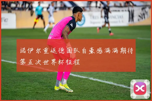 诺伊尔重返德国队自豪感满满期待第五次世界杯征程