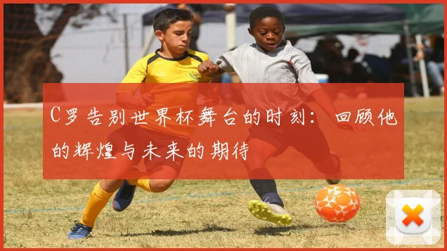 C罗告别世界杯舞台的时刻：回顾他的辉煌与未来的期待
