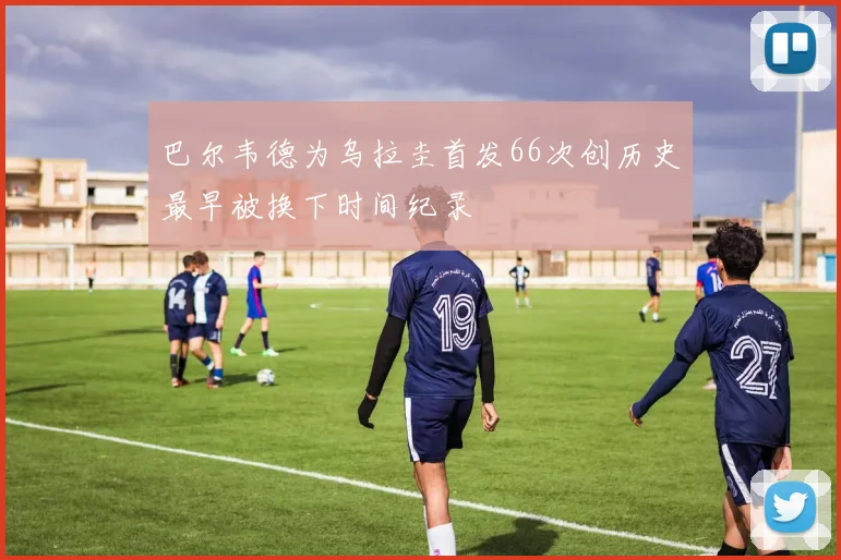 巴尔韦德为乌拉圭首发66次创历史最早被换下时间纪录