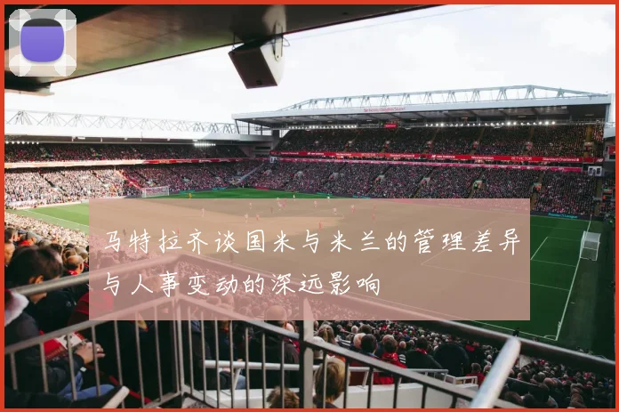 马特拉齐谈国米与米兰的管理差异与人事变动的深远影响
