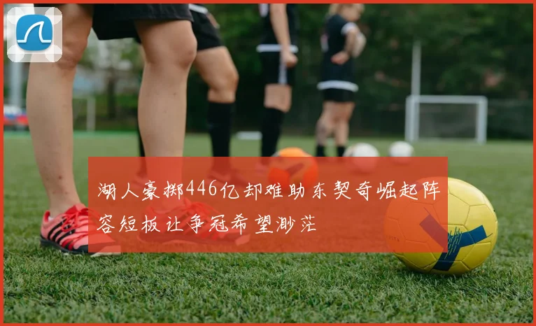 湖人豪掷446亿却难助东契奇崛起阵容短板让争冠希望渺茫