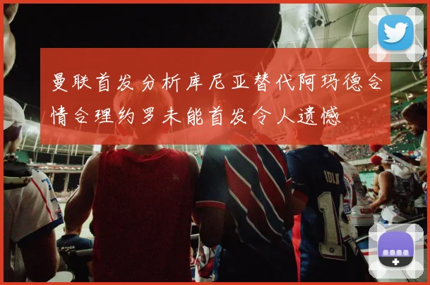 曼联首发分析库尼亚替代阿玛德合情合理约罗未能首发令人遗憾