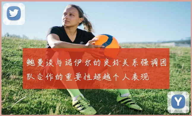 鲍曼谈与诺伊尔的良好关系强调团队合作的重要性超越个人表现
