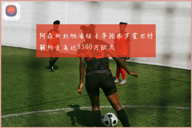阿森纳利物浦纽卡争抢弗罗霍尔特解约金高达8500万欧元