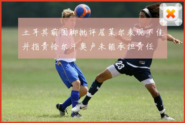 土耳其前国脚批评居莱尔表现不佳并指责恰尔汗奥卢未能承担责任