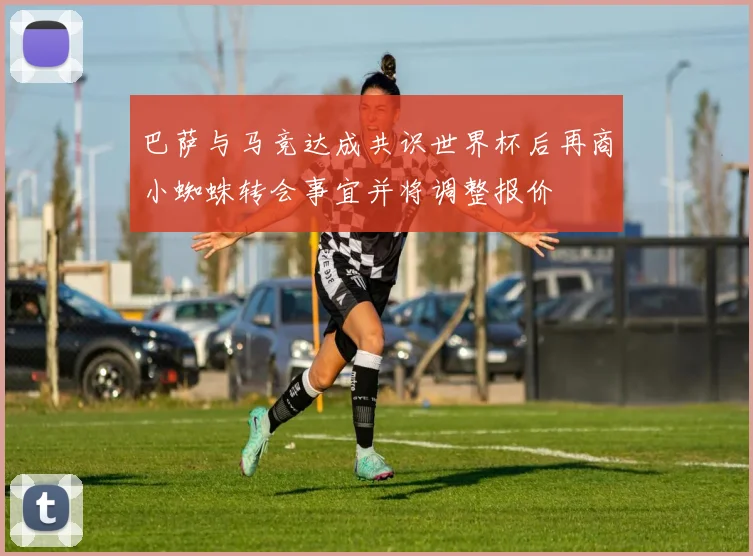 巴萨与马竞达成共识世界杯后再商小蜘蛛转会事宜并将调整报价