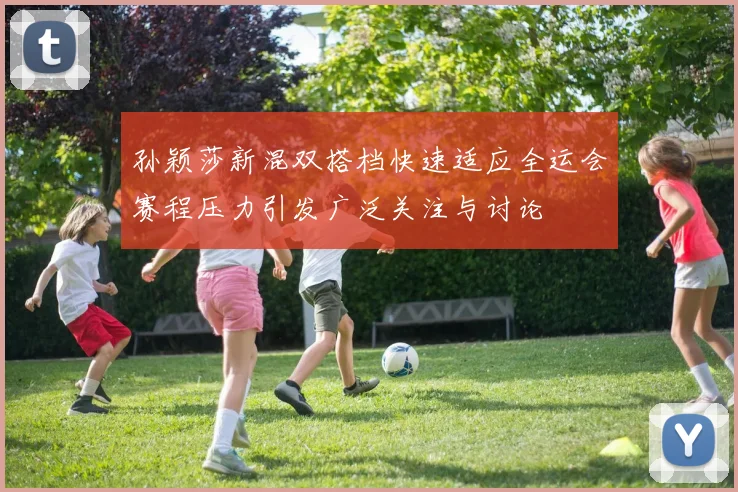 孙颖莎新混双搭档快速适应全运会赛程压力引发广泛关注与讨论