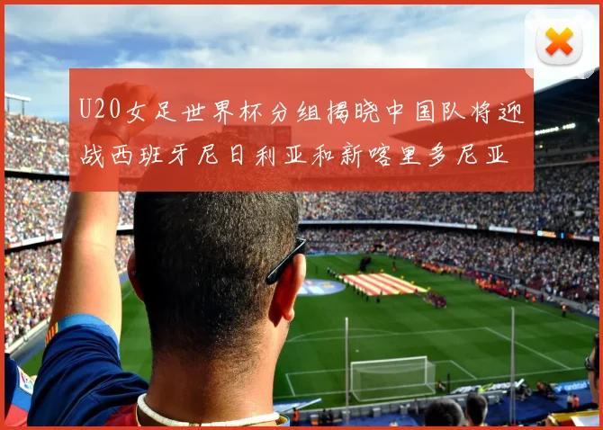 U20女足世界杯分组揭晓中国队将迎战西班牙尼日利亚和新喀里多尼亚