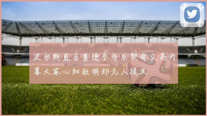 皮尔斯直言基德参与东契奇交易内幕大家心知肚明却无人提及