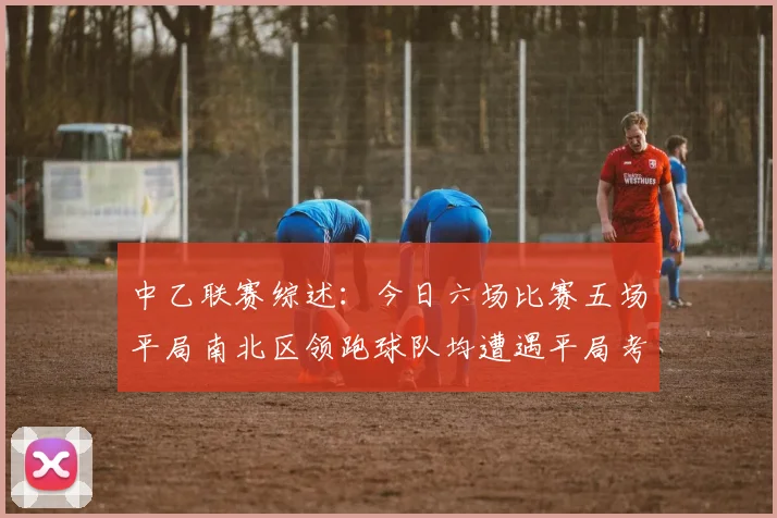 中乙联赛综述：今日六场比赛五场平局南北区领跑球队均遭遇平局考验