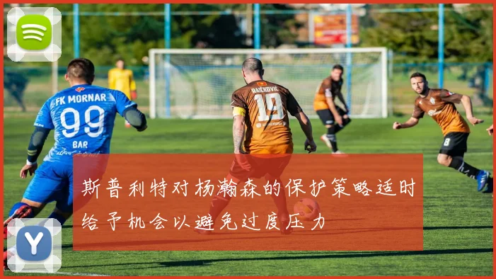 斯普利特对杨瀚森的保护策略适时给予机会以避免过度压力