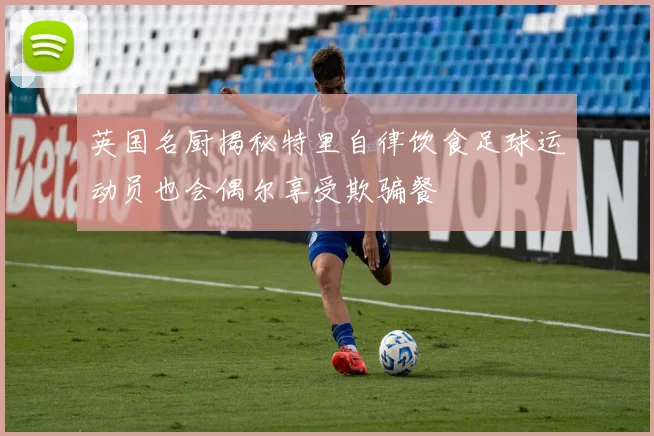 英国名厨揭秘特里自律饮食足球运动员也会偶尔享受欺骗餐