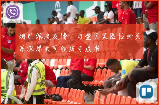 姆巴佩谈友情：与登贝莱图拉姆关系深厚共同经历可成书