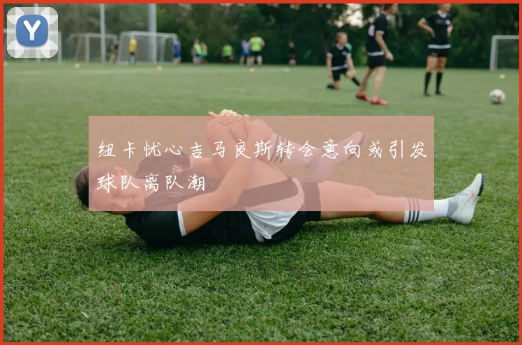纽卡忧心吉马良斯转会意向或引发球队离队潮