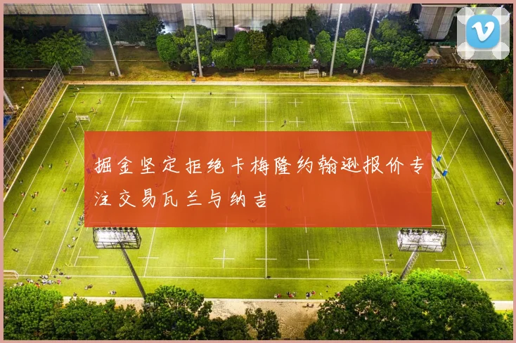 掘金坚定拒绝卡梅隆约翰逊报价专注交易瓦兰与纳吉