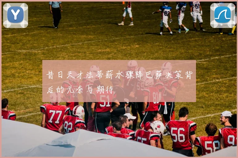 昔日天才法蒂薪水骤降巴萨决策背后的无奈与期待