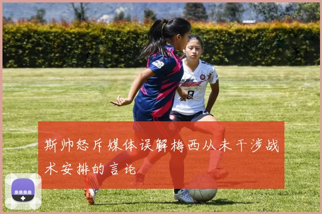 斯帅怒斥媒体误解梅西从未干涉战术安排的言论