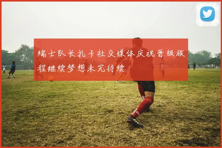 瑞士队长扎卡社交媒体庆祝晋级旅程继续梦想未完待续