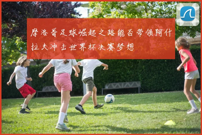 摩洛哥足球崛起之路能否带领阿什拉夫冲击世界杯决赛梦想