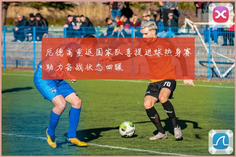 厄德高重返国家队喜提进球热身赛助力备战状态回暖
