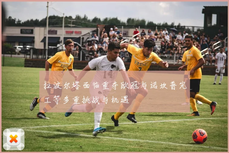 拉波尔塔面临重夺欧冠与诺坎普完工等多重挑战与机遇