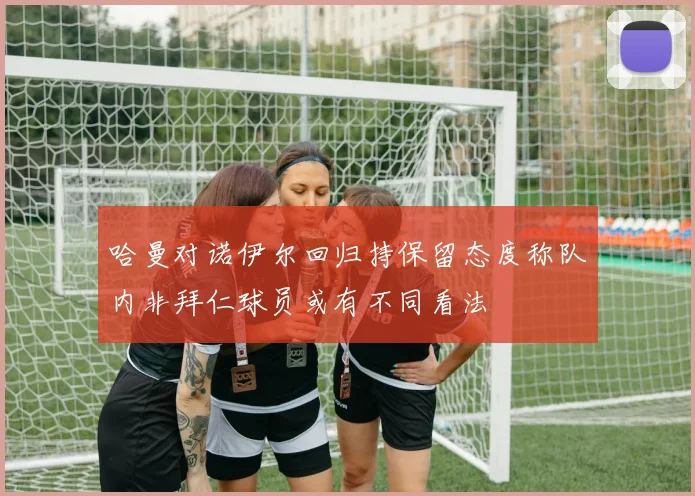 哈曼对诺伊尔回归持保留态度称队内非拜仁球员或有不同看法