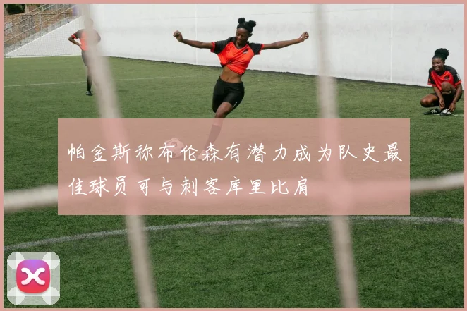 帕金斯称布伦森有潜力成为队史最佳球员可与刺客库里比肩