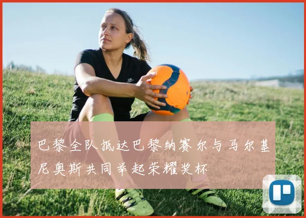 巴黎全队抵达巴黎纳赛尔与马尔基尼奥斯共同举起荣耀奖杯