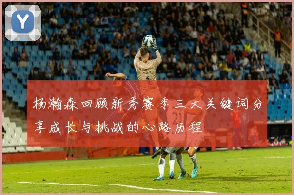 杨瀚森回顾新秀赛季三大关键词分享成长与挑战的心路历程